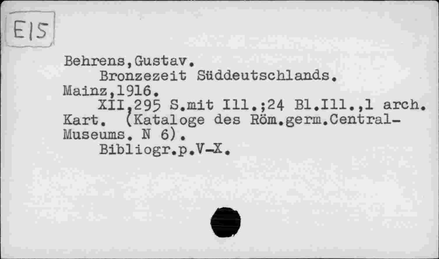 ﻿Behrens,Gustav.
Bronzezeit Süddeutschlands.
Mainz,1916.
XII.295 S.mit Ill.;24 Bl.Ill.,1 arch. Kart. (Kataloge des Röm.germ.Central-Museums. N 6) .
Bibliogr.p.V-X.